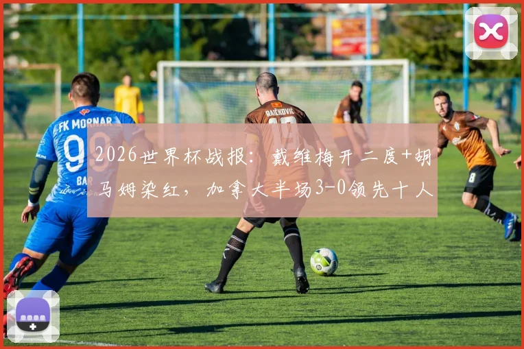 2026世界杯战报:戴维梅开二度+胡马姆染红,加拿大半场3-0领先十人卡塔尔,比赛集锦与关键判罚解析