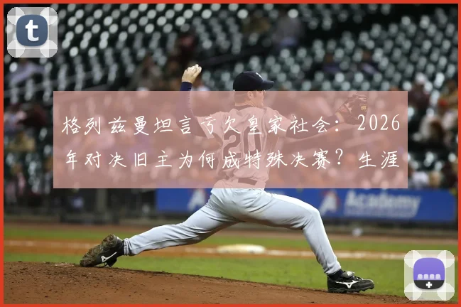 格列兹曼坦言亏欠皇家社会：2026年对决旧主为何成特殊决赛？生涯数据、回归可能全解析
