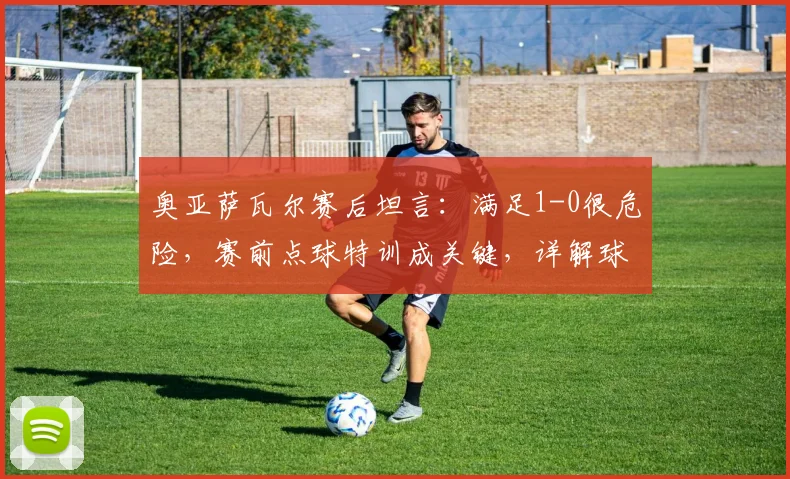 奥亚萨瓦尔赛后坦言：满足1-0很危险，赛前点球特训成关键，详解球员心态与备战