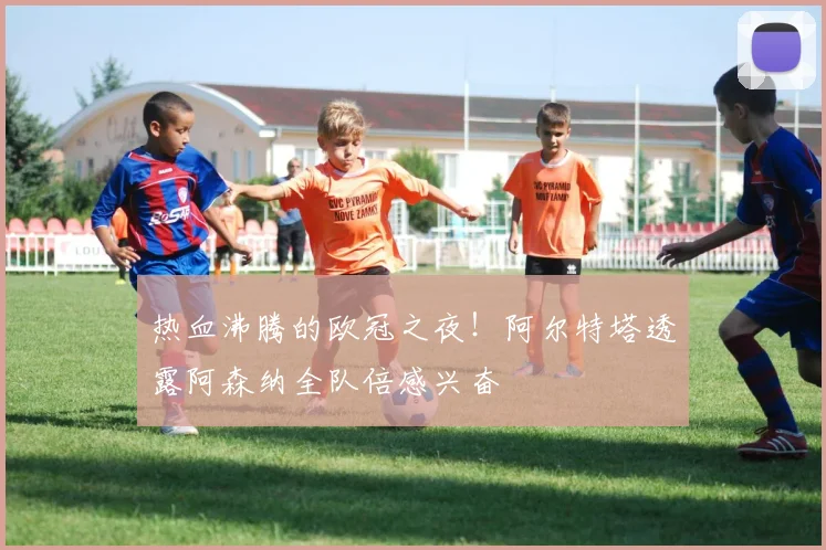热血沸腾的欧冠之夜!阿尔特塔透露阿森纳全队倍感兴奋