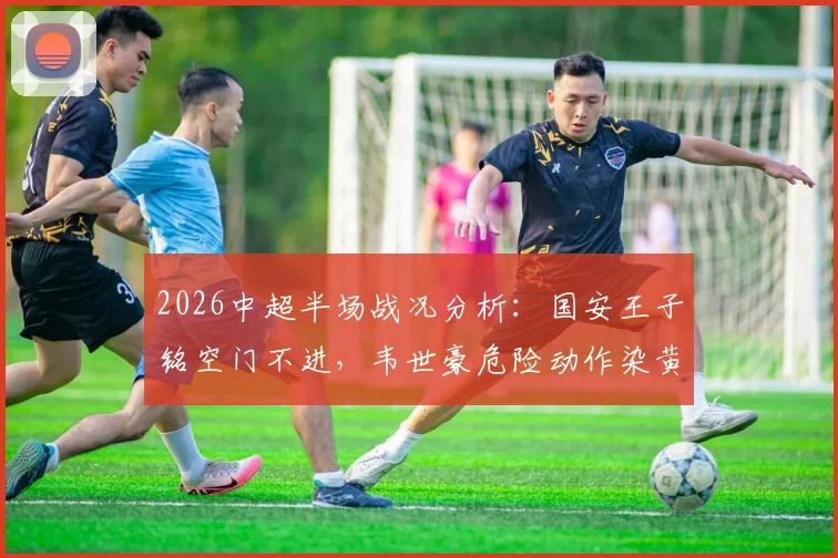 2026中超半场战况分析：国安王子铭空门不进，韦世豪危险动作染黄，主场闷平成都蓉城暴露哪些问题？