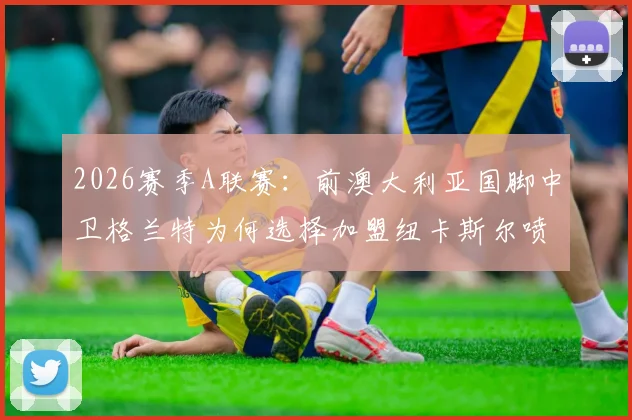 2026赛季A联赛：前澳大利亚国脚中卫格兰特为何选择加盟纽卡斯尔喷气机？签约内幕与未来影响解读
