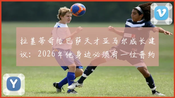 拉基蒂奇给巴萨天才亚马尔成长建议:2026年他身边必须有一位普约尔或哈维式的精神领袖队长