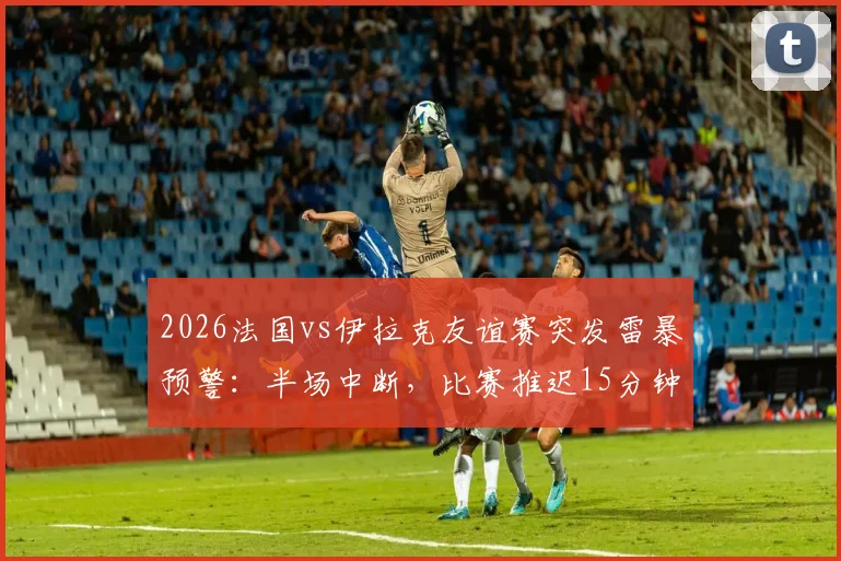 2026法国vs伊拉克友谊赛突发雷暴预警:半场中断,比赛推迟15分钟最新进展与观赛安全提醒