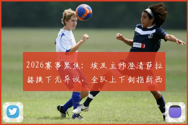 2026赛事聚焦:埃及主帅澄清萨拉赫换下无异议,全队上下剑指新西兰力争关键胜利