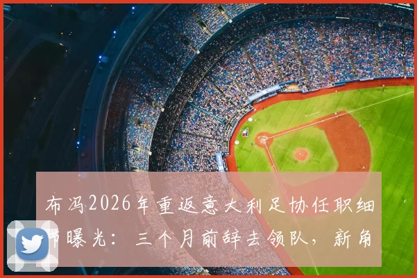 布冯2026年重返意大利足协任职细节曝光：三个月前辞去领队，新角色引发猜测