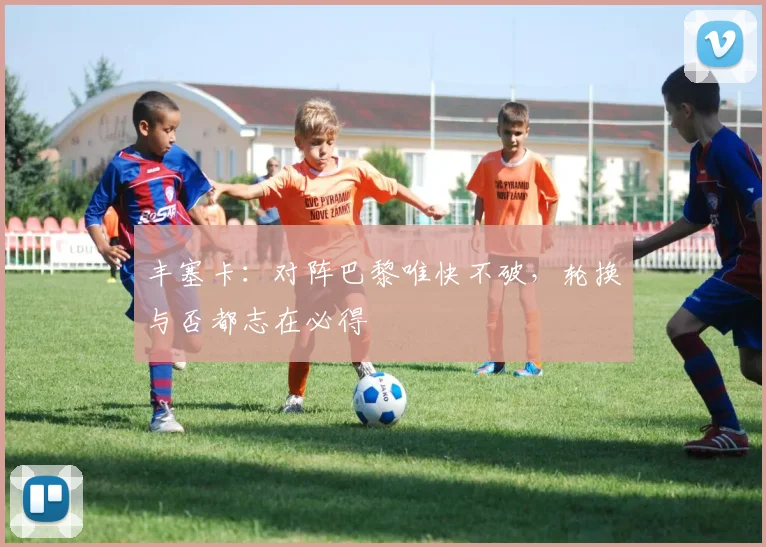 丰塞卡:对阵巴黎唯快不破,轮换与否都志在必得