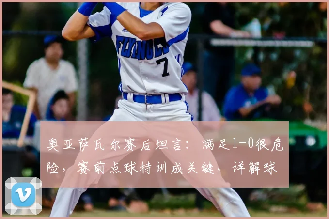奥亚萨瓦尔赛后坦言：满足1-0很危险，赛前点球特训成关键，详解球员心态与备战