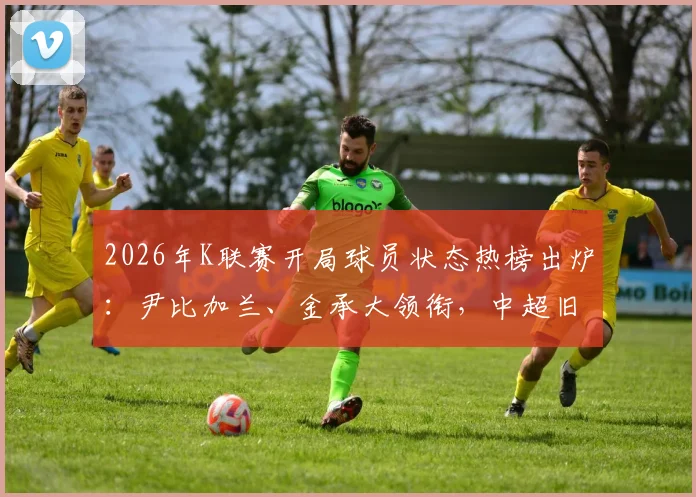 2026年K联赛开局球员状态热榜出炉:尹比加兰、金承大领衔,中超旧将霸占前列原因探析