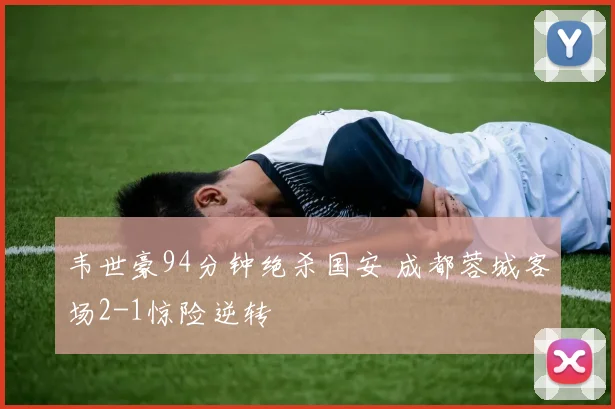 韦世豪94分钟绝杀国安 成都蓉城客场2-1惊险逆转