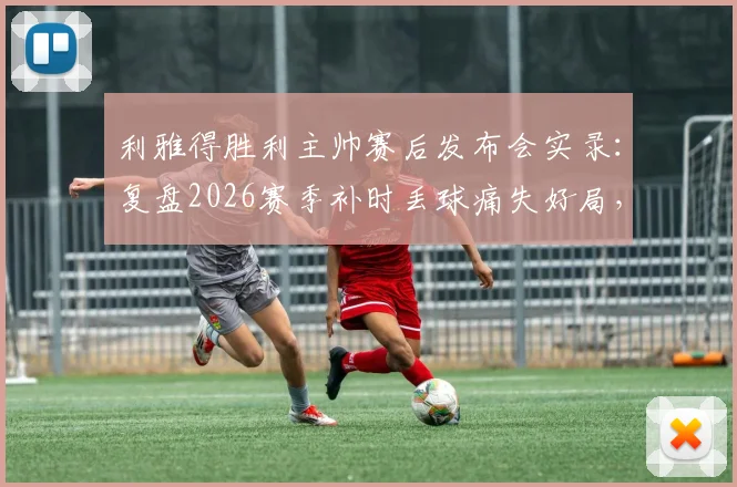 利雅得胜利主帅赛后发布会实录：复盘2026赛季补时丢球痛失好局，主场能否夺冠全解析