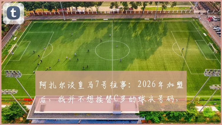 阿扎尔谈皇马7号往事:2026年加盟后,我并不想接替C罗的球衣号码,背后原因与压力解析