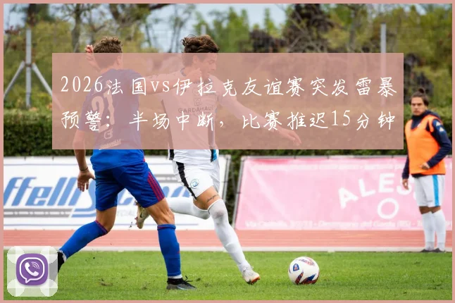2026法国vs伊拉克友谊赛突发雷暴预警：半场中断，比赛推迟15分钟最新进展与观赛安全提醒