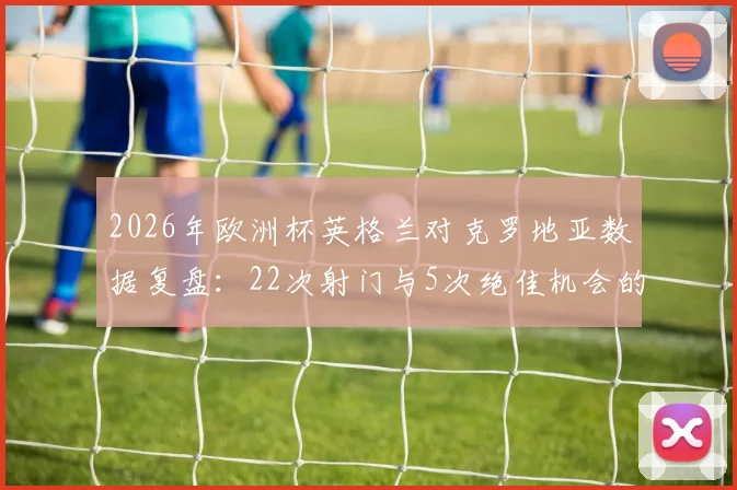 2026年欧洲杯英格兰对克罗地亚数据复盘:22次射门与5次绝佳机会的挥霍背后
