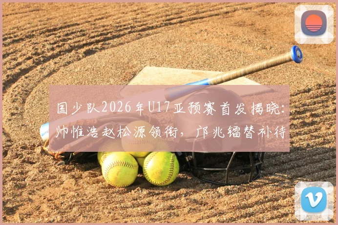 国少队2026年U17亚预赛首发揭晓:帅惟浩赵松源领衔,邝兆镭替补待命,对阵卡塔尔关键战解析
